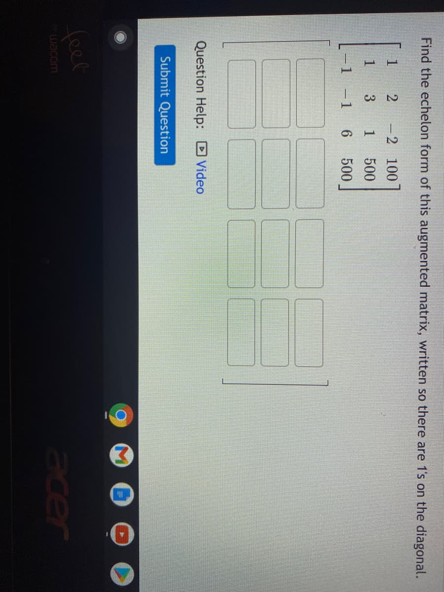 Below is the transcription of the displayed image intended for an educational website. The image includes text instructions and an augmented matrix alongside an empty grid for matrix manipulation. There is also a sidebar for submission and help options.

---

### Educational Exercise: Matrix Echelon Form

**Task:**
Find the echelon form of this augmented matrix, written so there are 1's on the diagonal.

**Given Matrix:**
\[
\begin{pmatrix}
1 & 2 & -2 & 100 \\
1 & 3 & 1 & 500 \\
-1 & 6 & 1 & 500
\end{pmatrix}
\]

Use the empty grid to perform row operations leading to the echelon form of the matrix.

---

**Instructions:**

1. **Identify Pivot Positions:**
   - Ensure the leading coefficients (or pivots) are 1's on the diagonal of the matrix.

2. **Row Operations:**
   - Perform the necessary row operations to convert the given matrix to its row echelon form. 

3. **Goal:**
   - Transform the matrix such that below each leading 1, all entries are zero.

**Submission:**
- After completing the transformation, click on the "Submit Question" button.

**Help Option:**
- For additional guidance, you may watch the tutorial by clicking on the "Video" link.

**Graphical Explanation:**
- The empty grid depicted is for manual entry of the steps taken during the matrix row operations, allowing you to visualize each intermediate step.

**Matrix Grid:**
\[
\begin{array}{cccc}
\boxed{} & \boxed{} & \boxed{} & \boxed{} \\
\boxed{} & \boxed{} & \boxed{} & \boxed{} \\
\boxed{} & \boxed{} & \boxed{} & \boxed{} \\
\end{array}
\]

**Note:**
- Always double-check your row operations to ensure accuracy in each step towards achieving the row echelon form.

Happy Learning!

---

This transcription includes a detailed breakdown of the task, providing an educational context and guiding students through the process of converting a given matrix into its echelon form.