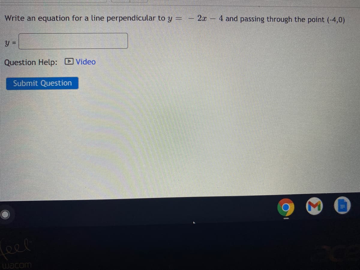 Write an equation for a line perpendicular to y
- 2x
4 and passing through the point (-4,0)
Question Help: Video
Submit Question
feer
wacom
