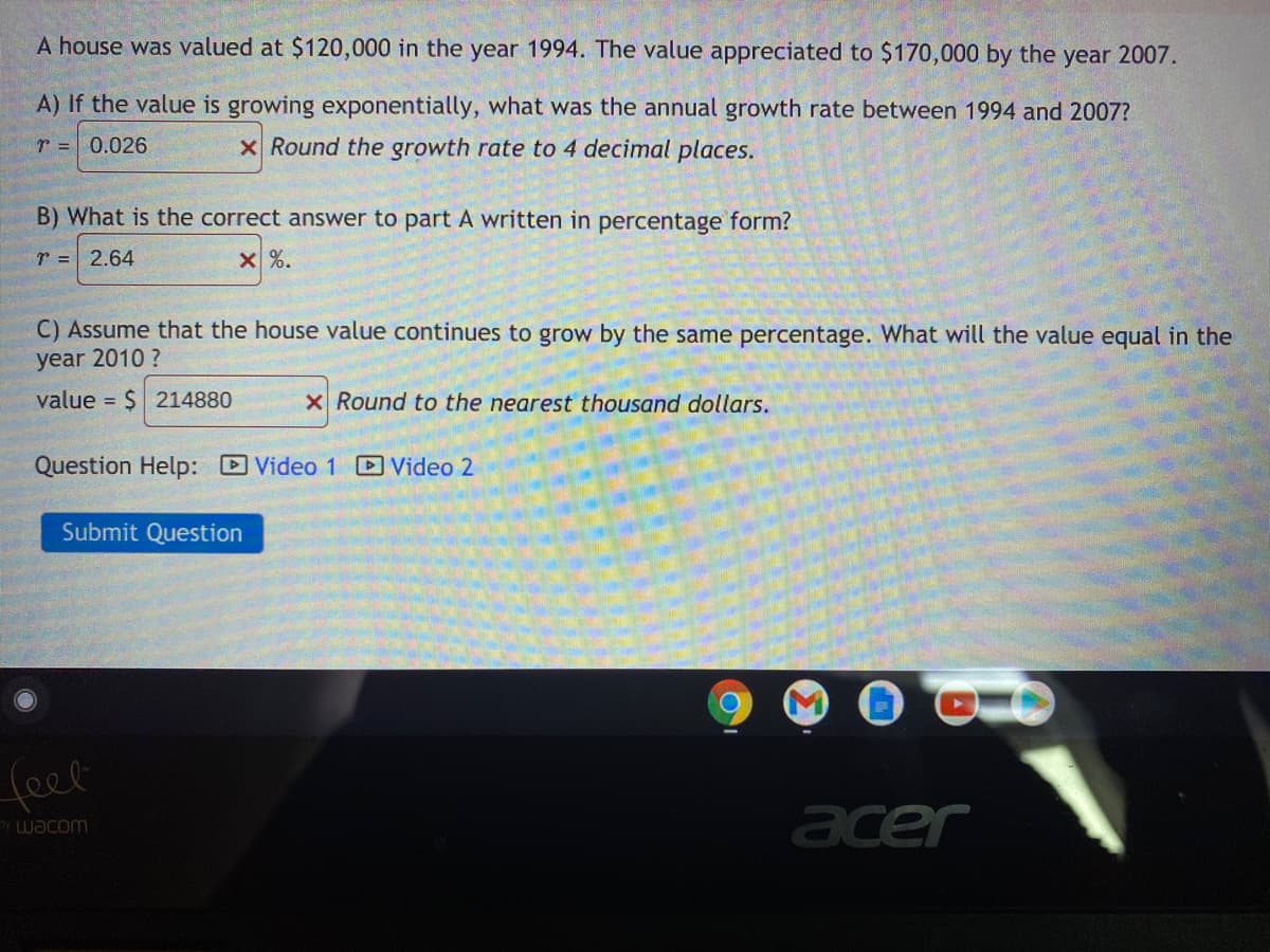 **Problem Scenario:**

A house was valued at $120,000 in the year 1994. The value appreciated to $170,000 by the year 2007.

**Questions and Solutions:**

**A)** If the value is growing exponentially, what was the annual growth rate between 1994 and 2007?
   - \( r = 0.026 \) 
   - Round the growth rate to 4 decimal places.

**B)** What is the correct answer to part A written in percentage form?
   - \( r = 2.64 \% \)

**C)** Assume that the house value continues to grow by the same percentage. What will the value equal in the year 2010?
   - value \( = \$214880 \)
   - Round to the nearest thousand dollars.

**Additional Resources:**

- **Question Help:**
  - ![Video 1](#)
  - ![Video 2](#)

**User Interaction:**

- [Submit Question](#) (Button)

The image features a mathematical problem involving the exponential growth of house values, asking for the calculation of growth rate and future value predictions. No graphs or diagrams are present.