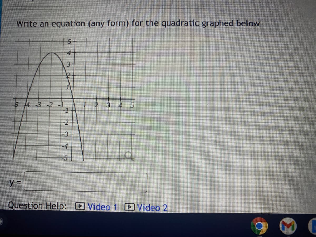 ### Write an equation (any form) for the quadratic graphed below

#### Description of the Graph:
The graph displays a parabola that opens downwards. It is positioned on a coordinate plane with the x-axis ranging from -5 to 5 and the y-axis ranging from -5 to 5.
- The vertex of the parabola is at the point (-2, 4).
- The parabola intersects the x-axis at two points: \(x = -5\) and \(x = 1\).
- The y-axis passing through the y-coordinate 0 intersects the parabola at the point \(y = -3\), when \(x = 0\).

#### Diagram Explanation:
The graph plots a quadratic function on a coordinate plane. The highest point of the graph (vertex) is at (-2, 4). This vertex indicates that the function has a maximum value at this point since the graph opens downwards. The width and direction of the parabola are consistent with the standard shape of quadratic graphs.

#### Diagram:
[Here you would include an illustration of the graph similar to the one described above.]

#### Equation (Vertex Form):
Given the vertex form of a quadratic equation:
\[ y = a(x - h)^2 + k \]
Where:
- \( (h, k) \) is the vertex of the parabola
- \( a \) is the leading coefficient that determines the width and direction of the parabola

Since the vertex is at (-2, 4):
\[ y = a(x + 2)^2 + 4 \]

To find the value of \( a \), use another point from the graph. Let's use the point \( (1, 0) \):
\[ 0 = a(1 + 2)^2 + 4 \]
\[ 0 = a(3)^2 + 4 \]
\[ 0 = 9a + 4 \]
\[ -4 = 9a \]
\[ a = -\frac{4}{9} \]

Therefore, the equation in vertex form is:
\[ y = -\frac{4}{9}(x + 2)^2 + 4 \]

#### Question Help:
To further understand how to derive the equation of the parabola, you can watch the following instructional videos for additional guidance:
- Video 1 [Link to video]
- Video 2 [Link to video]