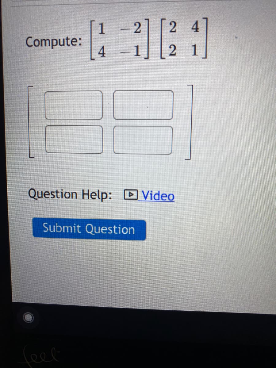 ### Matrix Multiplication Problem

#### Task
Compute the following matrix product:

\[ 
\begin{bmatrix}
1 & -2 \\
4 & -1 
\end{bmatrix}
\begin{bmatrix}
2 & 4 \\
2 & 1 
\end{bmatrix} 
\]

#### Steps for Matrix Multiplication
To find the resultant matrix, we use the formula for matrix multiplication:

\[ C_{ij} = \sum A_{ik} B_{kj} \]

Each element of the resultant matrix is calculated by taking the dot product of the corresponding row from the first matrix and the column from the second matrix.

#### Detailed Explanation of the Resultant Matrix
Below the equation is a blank 2x2 matrix where the resulting values from matrix multiplication should be placed.

The answer boxes for the resultant matrix are arranged as follows:

\[ 
\begin{bmatrix}
\_\_ & \_\_ \\
\_\_ & \_\_
\end{bmatrix}
\]

#### Help and Submission
- For additional help, a video link titled "Question Help: Video" is provided.
- After computing the matrix multiplication, submit your answer by clicking the "Submit Question" button.

### Additional Resources
- [Introduction to Matrix Multiplication](#)
- [Linear Algebra Basics](#)
- [Video Tutorial on Matrix Multiplication](#)

### Example Problems
1. Compute the product of the following matrices.
2. Given matrices \(A\) and \(B\), verify if \(AB = BA\).

For more practice problems and detailed explanations, visit our [Matrix Multiplication Section](#).