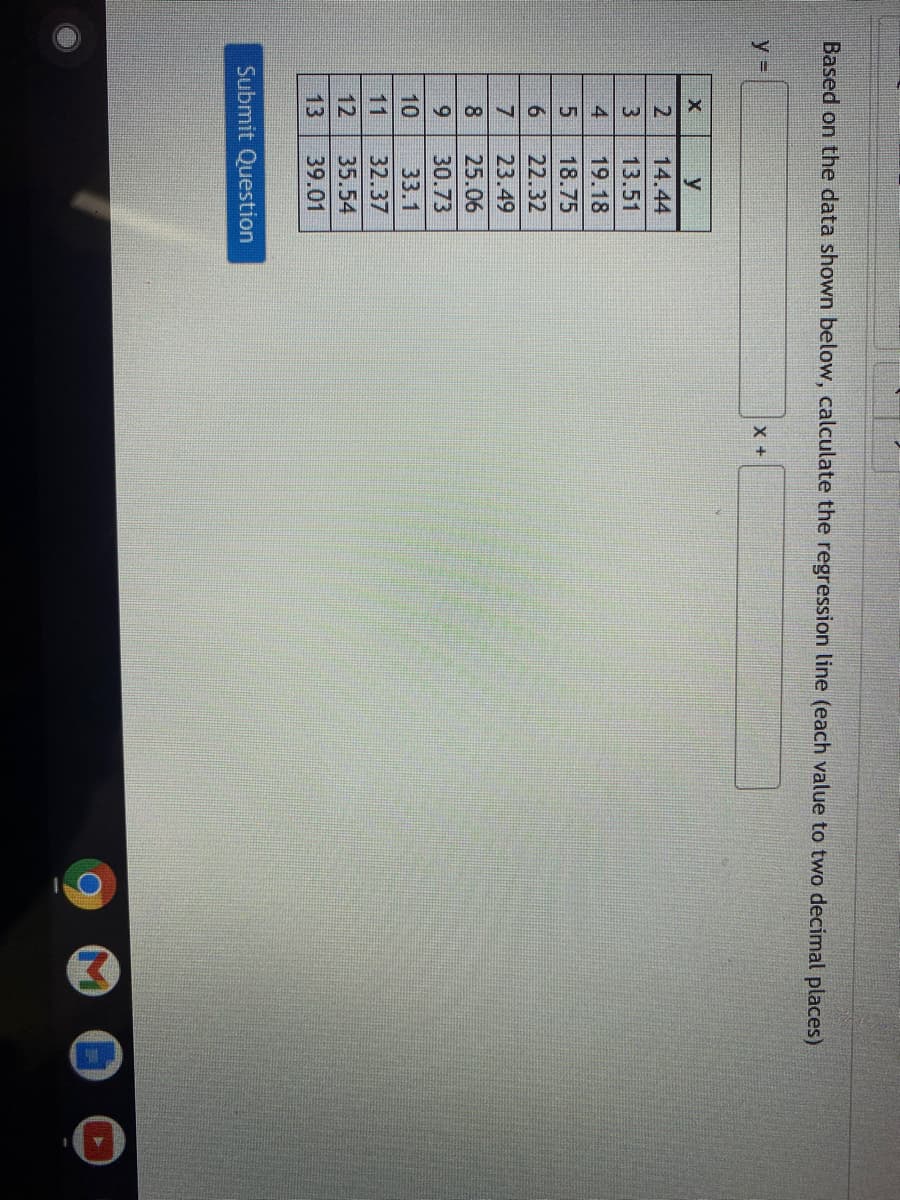 Based on the data shown below, calculate the regression line (each value to two decimal places)
y%3=
2
14.44
3
13.51
4
19.18
18.75
6.
22.32
7
23.49
8.
25.06
30.73
10
33.1
11
32.37
12
35.54
13
39.01
Submit Question
