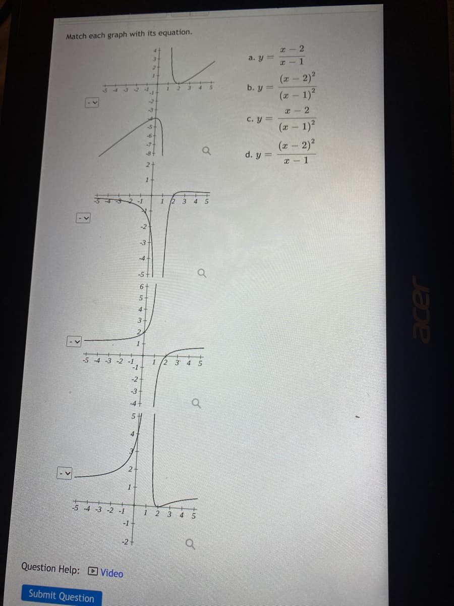 Match each graph with its equation.
x - 2
a. y =
x-1
(x - 2)
12 3 4S
b. y =
54321
(x - 1)
-2
x- 2
C. y =
-5+
(x - 1)
-6+
(x- 2)2
-7-
d. y =
-8
x - 1
2.
2-1
1 2 3
4 5
-3-
-4
-5-
5-
4
3
2.
1-
-5 4 -3 -2
-1
-1
1 /2 3 4 S
-2
-3
-4+
5
4
2-
1-
-5 -4 -3 -2 -1
1 2 3
4 5
-1
-2+
Question Help: Video
Submit Question
acer
