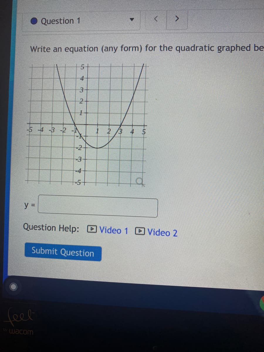 ### Writing an Equation for a Quadratic Graph

**Question 1:**  
*Write an equation (any form) for the quadratic graphed below.*

#### Graphical Representation:

The provided graph shows a quadratic curve that is a parabola opening upwards. The following points are key features of the graph:

- The vertex of the parabola is at the point (1, -3).
- The parabola passes through several specific points including (-1, 1), and (3, 1).

The x-axis is labeled from -5 to 5, and the y-axis is labeled from -5 to 5, with both axes divided into equal increments of 1 unit.

![Graph of the Quadratic](graph-image.png)

#### Interactive Part:

y = ________

#### Additional Resources:

For further assistance with this problem, view:
- [Video 1](#)
- [Video 2](#)

#### Submission:

Submit your answer by clicking the "Submit Question" button below.

[Submit Question](#)