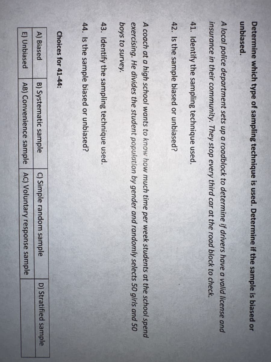 Determine which type of sampling technique is used. Determine if the sample is biased or
unbiased.
A local police department sets up a roadblock to determine if drivers have a valid license and
insurance in their community. They stop every third car at the road block to check.
41. Identify the sampling technique used.
42. Is the sample biased or unbiased?
A coach at a high school wants to know how much time per week students at the school spend
exercising. He divides the student population by gender and randomly selects 50 girls and 50
boys to survey.
43. Identify the sampling technique used.
44. Is the sample biased or unbiased?
Choices for 41-44:
A) Biased
E) Unbiased
B) Systematic sample
AB) Convenience sample
C) Simple random sample
AC) Voluntary response sample
D) Stratified sample