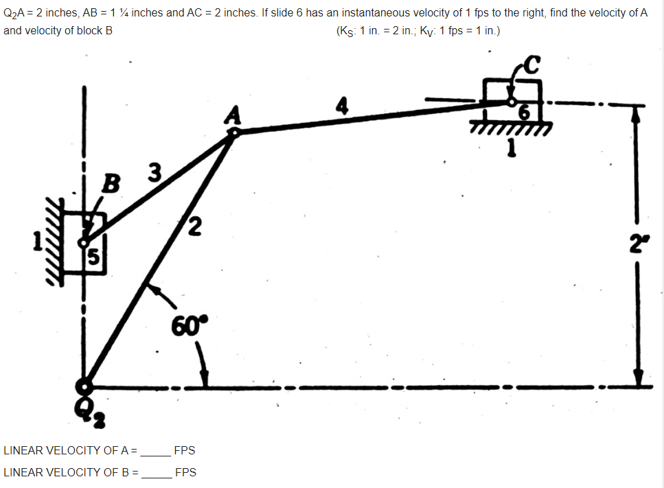 Q2A = 2 inches, AB = 1 4 inches and AC = 2 inches. If slide 6 has an instantaneous velocity of 1 fps to the right, find the velocity of A
and velocity of block B
(Ks: 1 in. = 2 in.; Ky: 1 fps = 1 in.)
B
2
60°
LINEAR VELOCITY OF A =
FPS
LINEAR VELOCITY OF B =
FPS
3.
