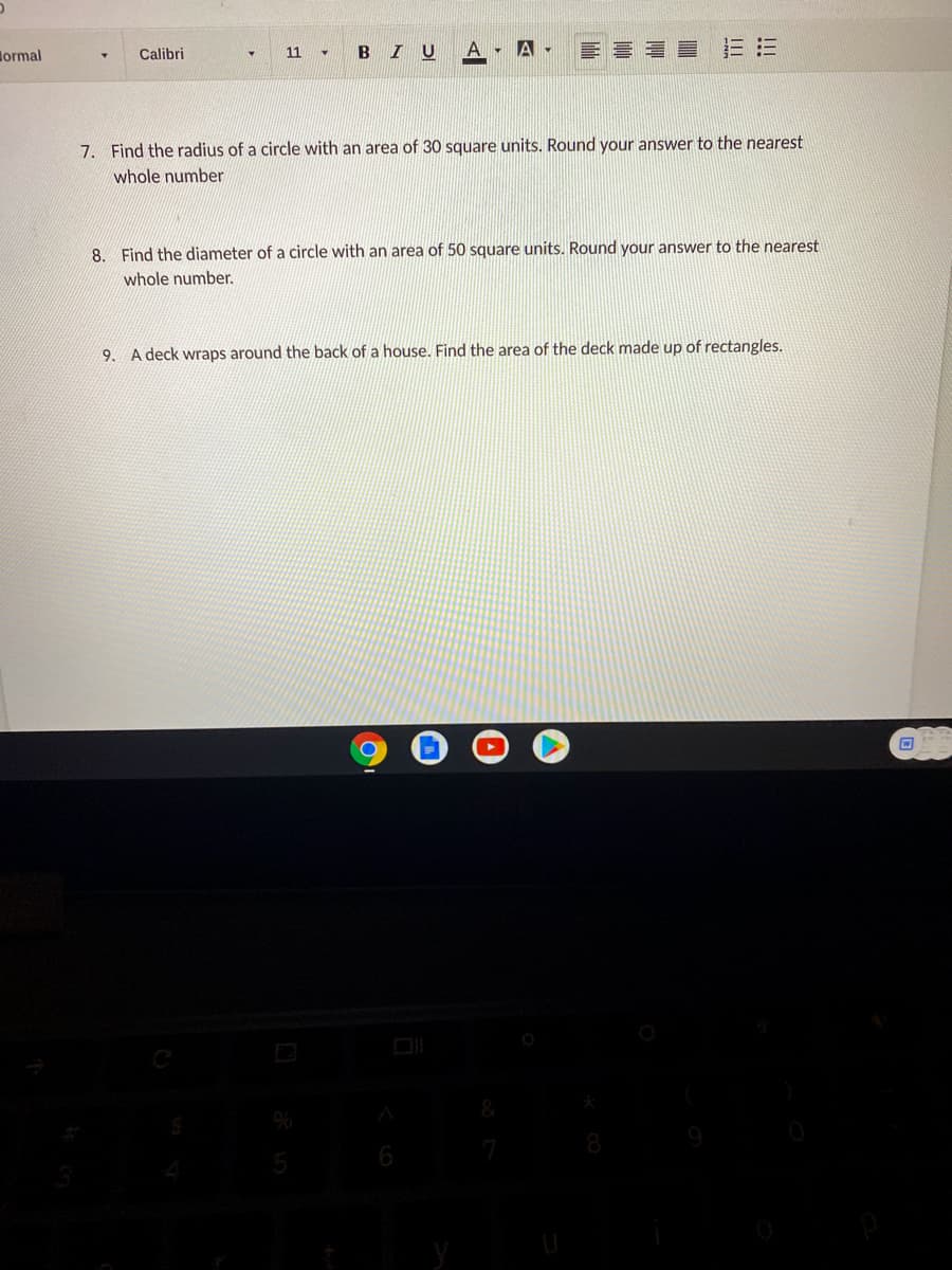 lormal
BIU
A - A -
E = = = EE
Calibri
11
7. Find the radius of a circle with an area of 30 square units. Round your answer to the nearest
whole number
8. Find the diameter of a circle with an area of 50 square units. Round your answer to the nearest
whole number.
9. A deck wraps around the back of a house. Find the area of the deck made up of rectangles.
6
