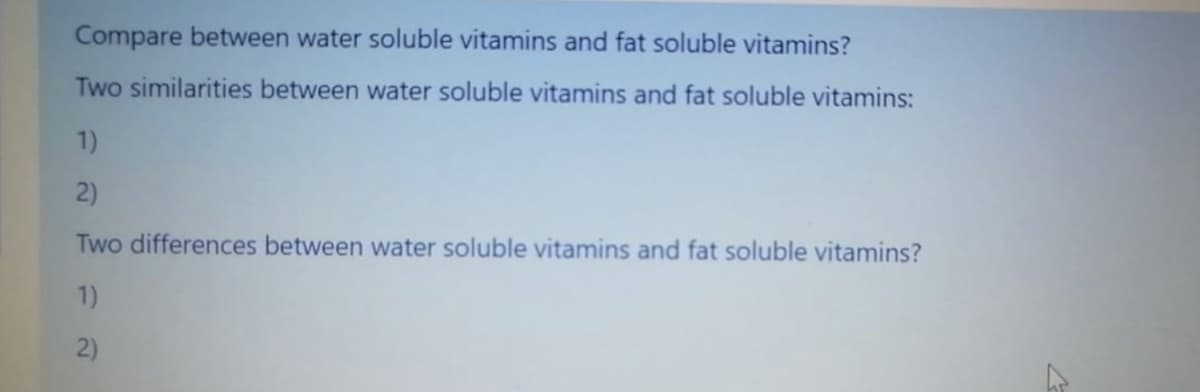 Compare between water soluble vitamins and fat soluble vitamins?
Two similarities between water soluble vitamins and fat soluble vitamins:
1)
2)
Two differences between water soluble vitamins and fat soluble vitamins?
1)
2)
