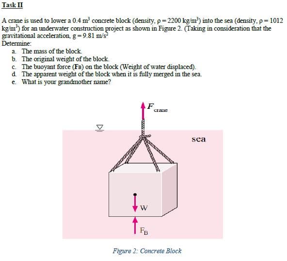 Task II
A crane is used to lower a 0.4 m concrete block (density, p= 2200 kg/m³) into the sea (density, p= 1012
kg/m') for an underwater construction project as shown in Figure 2. (Taking in consideration that the
gravitational acceleration, g=9.81 m/s
Determine:
a. The mass of the block.
b. The original weight of the block.
c. The buoyant force (FB) on the block (Weight of water displaced).
d. The apparent weight of the block when it is fully merged in the sea.
e. What is your grandmother name?
F
Crane
sea
W
FB
Figure 2: Concrete Block
DI
