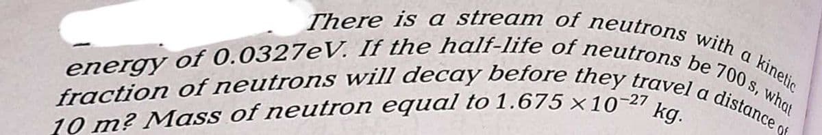There is a stream of neutrons with a kinetic
fraction of neutrons will decay before they travel a distance of
energy of 0.0327eV. If the half-life of neutrons be 700 s, what
10 m? Mass of neutron equal to 1.675 x 10-² kg.