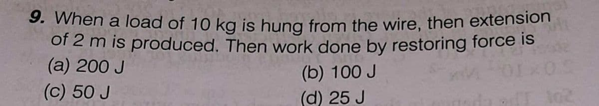 9. When a load of 10 kg is hung from the wire, then extension
of 2 m is produced. Then work done by restoring force is
(a) 200 J
(b) 100 J
(c) 50 J
(d) 25 J
