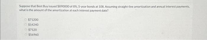 Suppose that Best Buy issued $890000 of 8 %, 5-year bonds at 108. Assuming straight-line amortization and annual interest payments,
what is the amount of the amortization at each interest payment date?
Ⓒ$71200
$14240
$7120
$56960