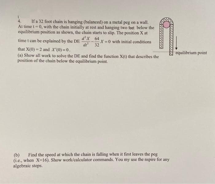 4. If a 32 foot chain is hanging (balanced) on a metal peg on a wall.
At time t=0, with the chain initially at rest and hanging two feet below the
equilibrium position as shown, the chain starts to slip. The position X at
d² X
time t can be explained by the DE
64
32
X=0 with initial conditions
dt²
that X(0) = 2 and X'(0) = 0.
(a) Show all work to solve the DE and find the function X(t) that describes the
position of the chain below the equilibrium point.
(b) Find the speed at which the chain is falling when it first leaves the peg
(i.e., when X-16). Show work/calculator commands. You my use the nspire for any
algebraic steps.
equilibrium point