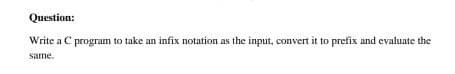 Question:
Write a C program to take an infix notation as the input, convert it to prefix and evaluate the
same.
