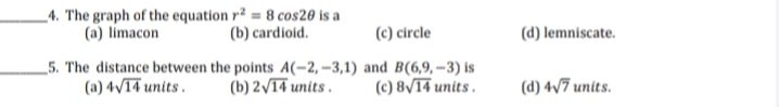 _4. The graph of the equation r² = 8 cos20 is a
(a) limacon
(b) cardioid.
(c) circle
(d) lemniscate.
_5. The distance between the points A(-2, –3,1) and B(6,9, – 3) is
(b) 2/14 units .
(a) 4/T4 units .
(c) 8/14 units .
(d) 4v7 units.
