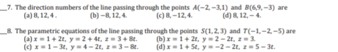 _7. The direction numbers of the line passing through the points A(-2, –3,1) and B(6,9,–3) are
(a) 8, 12, 4 .
(b) –8, 12, 4.
(c) 8, –12, 4.
(d) 8, 12, – 4.
_8. The parametric equations of the line passing through the points S(1,2, 3) and T(-1,-2,-5) are
(a) x = 1 + 2t, y = 2 + 4t, z = 3+ 8t.
(c) x = 1– 3t, y = 4 – 2t, z = 3 – 8t.
(b) x = 1 + 2t, y = 2 – 2t, z = 3.
(d) x = 1 + 5t, y = -2 – 2t, z = 5 – 3t.
