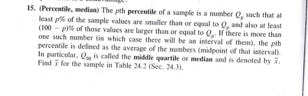 15. (Percentile, median) The pth percentile of a sample is a number Q, such that at
least p% of the sample values are smaller than or equal to Q, and also at least
(100 – p)% of those values are larger than or equal to Q. If there is more than
one such number (in which case there will be an interval of them), the pth
percentile is defined as the average of the numbers (midpoint of that interval).
In particular, Q50 is called the middle quartile or median and is denoted by r.
Find for the sample in Table 24.2 (Sec. 24.3).
