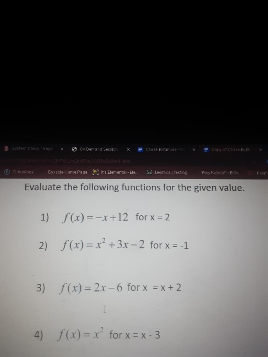 B System Check- Virai
O On Demand Session
E Chase Bstimore - 1-
E Copy o Chsse Est
MNICPOYYYSTczhFNS_MLKVEV
CD50B00n4/edirt
S Schoology
Bayside Home Page
Its Elemental - Ele.
Jai Desmos | Testing
Plsy Kahoot!- Ente.
Keep
Evaluate the following functions for the given value.
1) f(x)=-x+12 for x = 2
2) f(x)= x² +3x-2 for x = -1
3) f(x) = 2x-6 for x = x+ 2
4) f(x)=x for x = x - 3
