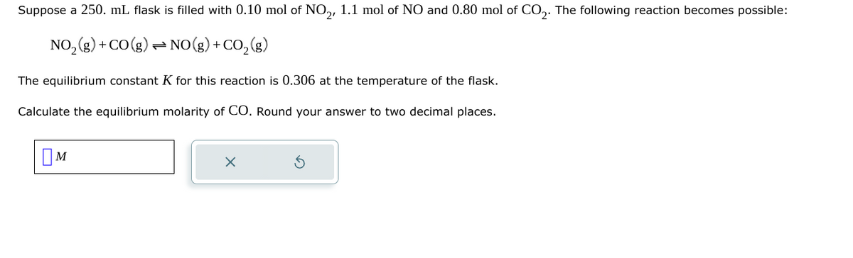 Suppose a 250. mL. flask is filled with 0.10 mol of NO₂, 1.1 mol of NO and 0.80 mol of CO2. The following reaction becomes possible:
NO2(g) +CO(g) NO(g) + CO2(g)
The equilibrium constant K for this reaction is 0.306 at the temperature of the flask.
Calculate the equilibrium molarity of CO. Round your answer to two decimal places.
Ом
M
X