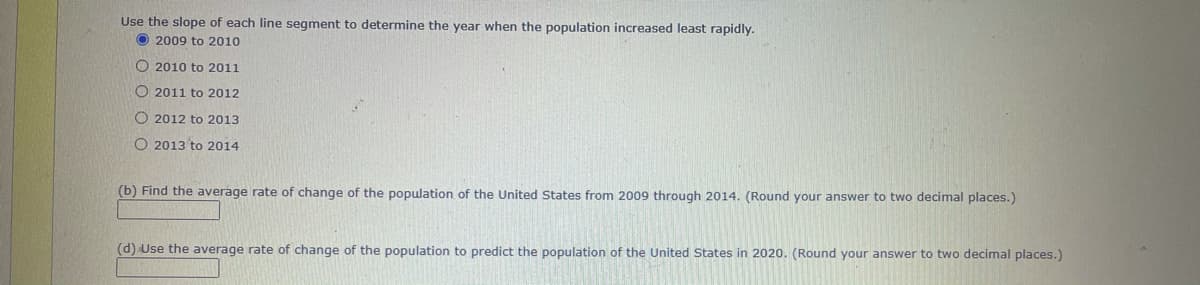 Use the slope of each line segment to determine the year when the population increased least rapidly.
O 2009 to 2010
O 2010 to 2011
O 2011 to 2012
O 2012 to 2013
O 2013 to 2014
(b) Find the averáge rate of change of the population of the United States from 2009 through 2014. (Round your answer to two decimal places.)
(d) Use the average rate of change of the population to predict the population of the United States in 2020. (Round your answer to two decimal places.)
