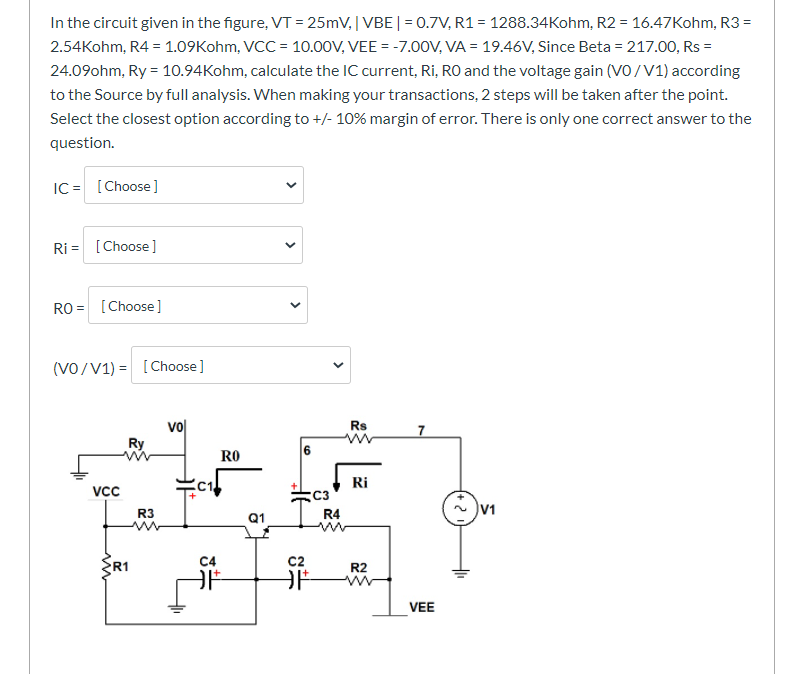 In the circuit given in the figure, VT = 25mV, | VBE|= 0.7V, R1 = 1288.34Kohm, R2 = 16.47Kohm, R3 =
2.54Kohm, R4 = 1.09Kohm, VCC = 10.00V, VEE = -7.00V, VA = 19.46V, Since Beta = 217.00, Rs =
%3D
24.09ohm, Ry = 10.94Kohm, calculate the IC current, Ri, RO and the voltage gain (VO/V1) according
to the Source by full analysis. When making your transactions, 2 steps will be taken after the point.
Select the closest option according to +/- 10% margin of error. There is only one correct answer to the
question.
IC = [Choose]
Ri = [Choose]
RO = [Choose ]
(VO/V1) = [
[Choose]
vo
Ry
Rs
RO
Ri
Vc
C3
R3
Q1
R4
C4
C2
R1
R2
VEE
>
>
>
