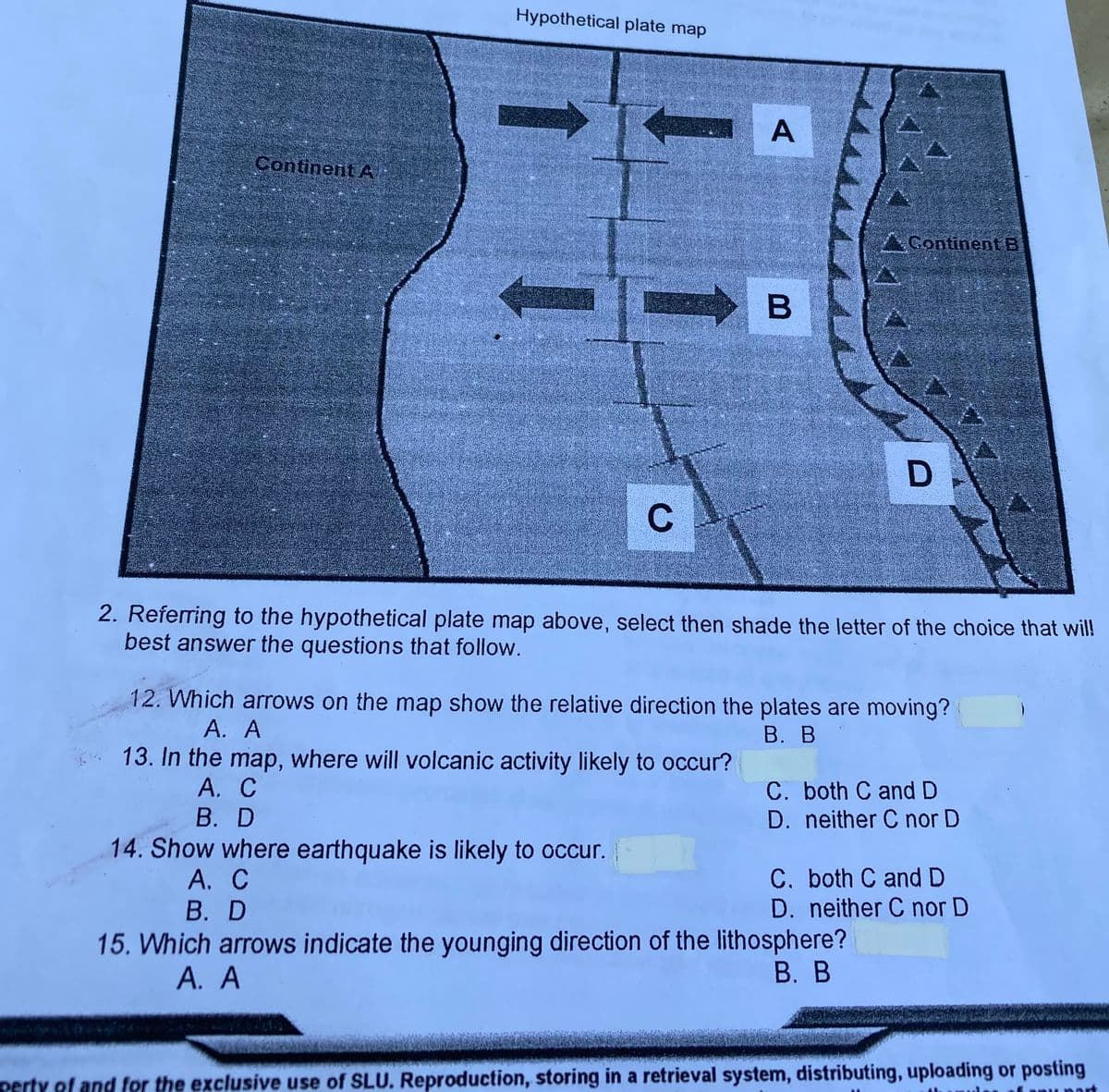 Hypothetical plate map
А
Continent A
AGontinent B
2. Referring to the hypothetical plate map above, select then shade the letter of the choice that will!
best answer the questions that follow.
12. Which arrows on the map show the relative direction the plates are moving?
А. А
В. В
13. In the map, where will volcanic activity likely to occur?
А. С
В. D
C. both C and D
D. neither C nor D
14. Show where earthquake is likely to occur.
А. С
В. D
C. both C and D
D. neither C nor D
15. Which arrows indicate the younging direction of the lithosphere?
В. В
А. А
perty of and for the exclusive use of SLU. Reproduction, storing in a retrieval system, distributing, uploading or posting
