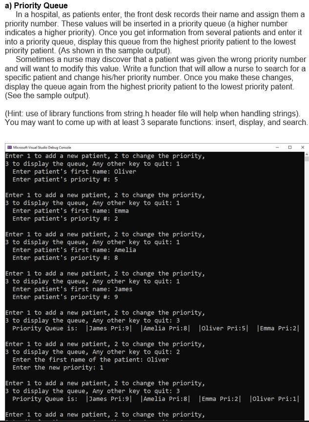 a) Priority Queue
In a hospital, as patients enter, the front desk records their name and assign them a
priority number. These values will be inserted in a priority queue (a higher number
indicates a higher priority). Once you get information from several patients and enter it
into a priority queue, display this queue from the highest priority patient to the lowest
priority patient. (As shown in the sample output).
Sometimes a nurse may discover that a patient was given the wrong priority number
and will want to modify this value. Write a function that will allow a nurse to search for a
specific patient and change his/her priority number. Once you make these changes,
display the queue again from the highest priority patient to the lowest priority patent.
(See the sample output).
(Hint: use of library functions from string.h header file will help when handling strings).
You may want to come up with at least 3 separate functions: insert, display, and search.
Microsoft Visual Studio Debug Console
Enter 1 to add a new patient, 2 to change the priority,
3 to display the queue, Any other key to quit: 1
Enter patient's first name: Oliver
Enter patient's priority #: 5
Enter 1 to add a new patient, 2 to change the priority,
3 to display the queue, Any other key to quit: 1
Enter patient's first name: Emma
Enter patient's priority #: 2
Enter 1 to add a new patient, 2 to change the priority,
3 to display the queue, Any other key to quit: 1
Enter patient's first name: Amelia
Enter patient's priority #: 8
Enter 1 to add a new patient, 2 to change the priority,
3 to display the queue, Any other key to quit: 1
Enter patient's first name: James
Enter patient's priority #: 9
Enter 1 to add a new patient, 2 to change the priority,
3 to display the queue, Any other key to quit: 3
Priority Queue is: James Pri:9| |Amelia Pri:8| |Oliver Pri:5| |Emma Pri:2|
Enter 1 to add a new patient, 2 to change the priority,
3 to display the queue, Any other key to quit: 2
Enter the first name of the patient: Oliver
Enter the new priority: 1
Enter 1 to add a new patient, 2 to change the priority,
3 to display the queue, Any other key to quit: 3
Priority Queue is: James Pri:9| |Amelia Pri:8| |Emma Pri:2| |Oliver Pri:1|
Enter 1 to add a new patient, 2 to change the priority,
A