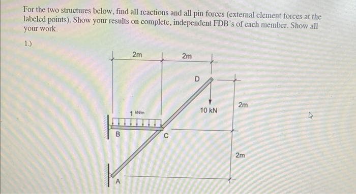 For the two structures below, find all reactions and all pin forces (external element forces at the
labeled points). Show your results on complete, independent FDB's of each member. Show all
your work.
1.)
B
2m
kN/m
C
2m
10 KN
2m
2m