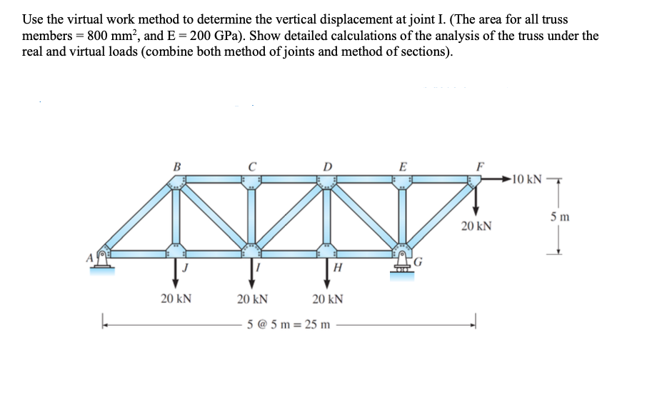 Use the virtual work method to determine the vertical displacement at joint I. (The area for all truss
members = 800 mm², and E = 200 GPa). Show detailed calculations of the analysis of the truss under the
real and virtual loads (combine both method of joints and method of sections).
B
J
20 KN
20 KN
H
20 kN
5 @ 5m= 25 m
E
20 kN
10 kN-
5m