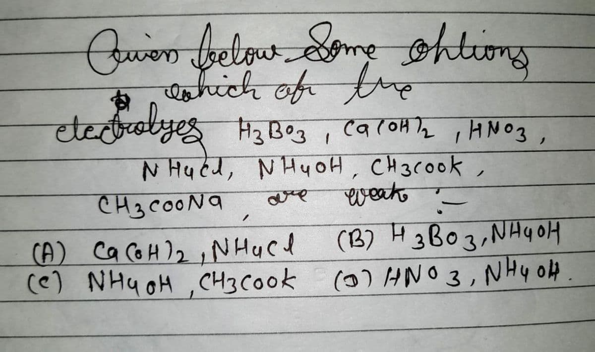 Quen below Some ohtions
which of thre
electrolyes H₂B03, Ca(OH)₂, HNO3,
NHued, NH4OH, CH3Cook,
CH3COONa
weak
(В) Н звоз, индон
H
(A) Ca(OH)₂, NHach
(e) NH4OH, CH3 Cook (0) HNO 3, NH 4 04.