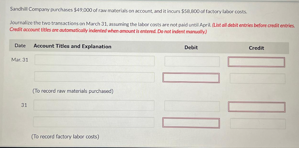 Sandhill Company purchases $49,000 of raw materials on account, and it incurs $58,800 of factory labor costs.
Journalize the two transactions on March 31, assuming the labor costs are not paid until April. (List all debit entries before credit entries.
Credit account titles are automatically indented when amount is entered. Do not indent manually.)
Date Account Titles and Explanation
Mar. 31
31
(To record raw materials purchased)
(To record factory labor costs)
Debit
10
Credit