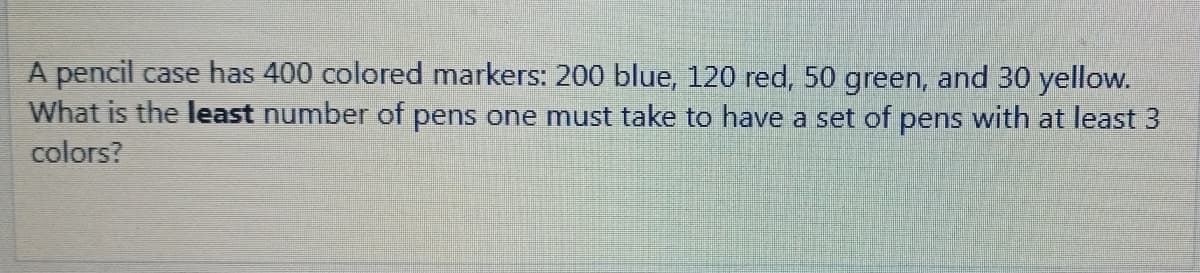 A pencil case has 400 colored markers: 200 blue, 120 red, 50 green, and 30 yellow.
What is the least number of pens one must take to have a set of pens with at least 3
colors?
