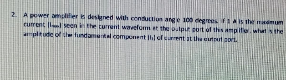 2. A power amplifier is designed with conduction angle 100 degrees. If 1 A is the maximum
current (Ims) seen in the current waveform at the output port of this amplifier, what is the
amplitude of the fundamental component (1.) of current at the output port.
