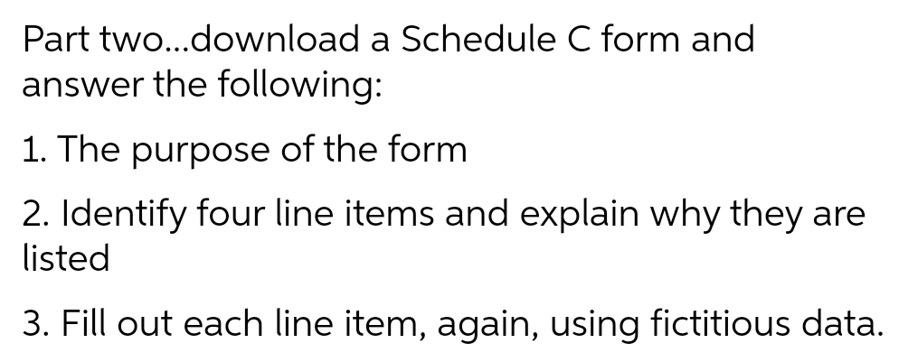 Part two..download a Schedule C form and
answer the following:
1. The purpose of the form
2. Identify four line items and explain why they are
listed
3. Fill out each line item, again, using fictitious data.
