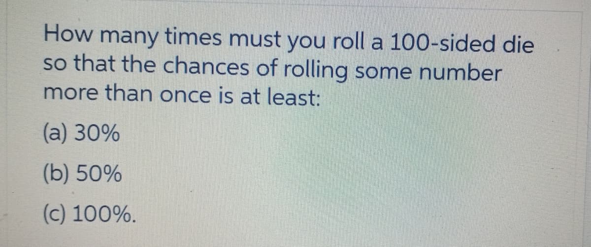 How many times must you roll a 100-sided die
so that the chances of rolling some number
more than once is at least:
(a) 30%
(b) 50%
(c) 100%.
