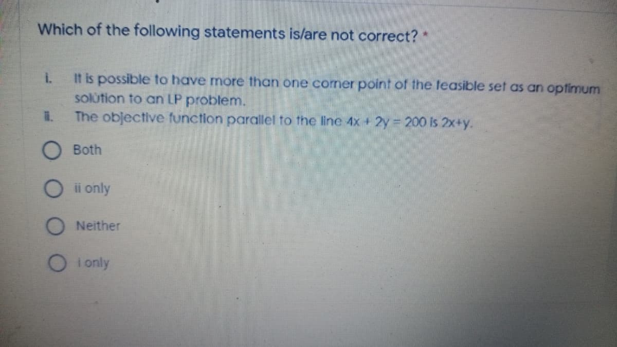 Which of the following statements is/are not correct? *
It is possible to have more than one comer point of the leasible set as an opfimum
solütion to an LP problem.
The objective function parallel to the line 4x + 2y 200 is 2x+y.
O Both
O i only
Neither
O i only
