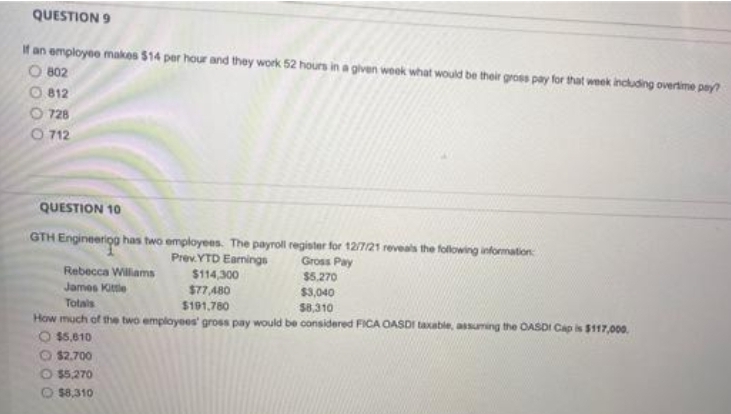 QUESTION 9
If an employee makes $14 per hour and they work 52 hours in a given week what would be their gross pay for that week including overtime pny?
O 802
812
O 728
O 712
QUESTION 10
GTH Engineeriog has two employees. The payroll register for 12/7/21 reveals the folowing information
Prev.YTD Eamings
$114,300
Gross Pay
$5.270
Rebecca Willams
James Kitle
$77 A80
$191,780
$3,040
Totals
$8,310
How much of the two employees gross pay would be considered FICA OASDI taxable, assuming the OASDI Cap is $117,000.
O $5,610
O $2.700
O $5,270
$8,310
