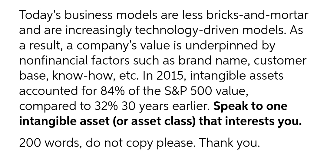 Today's business models are less bricks-and-mortar
and are increasingly technology-driven models. As
a result, a company's value is underpinned by
nonfinancial factors such as brand name, customer
base, know-how, etc. In 2015, intangible assets
accounted for 84% of the S&P 500 value,
compared to 32% 30 years earlier. Speak to one
intangible asset (or asset class) that interests you.
200 words, do not copy please. Thank you.
