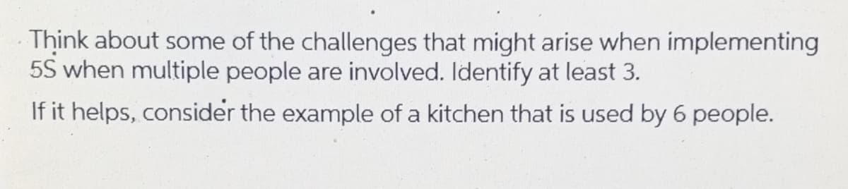 Think about some of the challenges that might arise when implementing
5S when multiple people are involved. Identify at least 3.
If it helps, consider the example of a kitchen that is used by 6 people.
