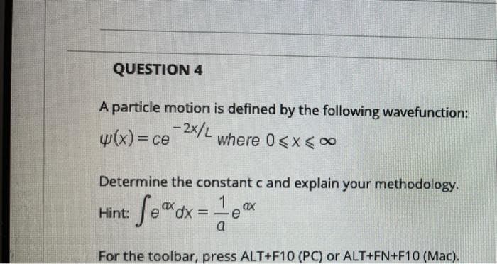 QUESTION 4
A particle motion is defined by the following wavefunction:
4(x) = ce 2x/L
where 0<x< 00
Determine the constant c and explain your methodology.
Hint: fe"dx =-ex
a
For the toolbar, press ALT+F10 (PC) or ALT+FN+F10 (Mac).
