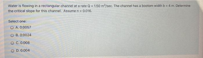 Water is flowing in a rectangular channel at a rate Q = 1.50 m3/sec. The channel has a bootom width b = 4 m. Determine
the critical slope for this channel. Assume n = 0.016.
Select one:
O A. 0.0057
B. 0.0024
O C. 0.008
O D. 0.004
