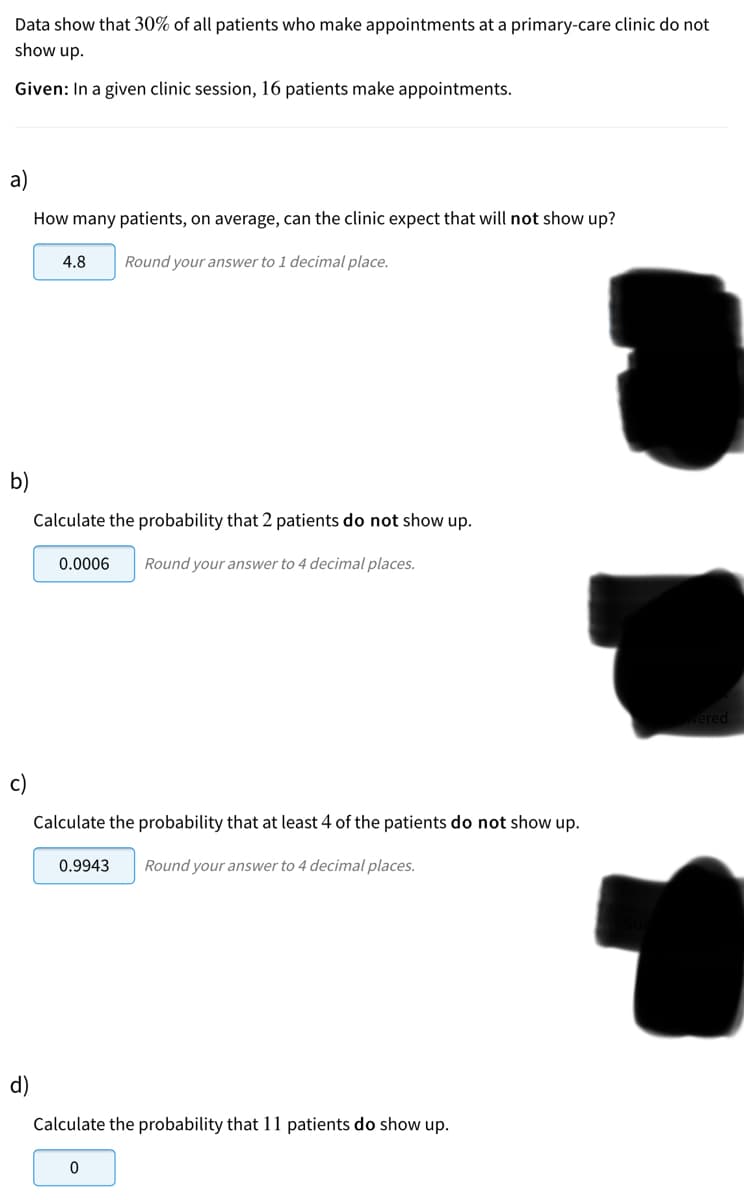 Data show that 30% of all patients who make appointments at a primary-care clinic do not
show up.
Given: In a given clinic session, 16 patients make appointments.
a)
How many patients, on average, can the clinic expect that will not show up?
4.8
Round your answer to 1 decimal place.
b)
Calculate the probability that 2 patients do not show up.
0.0006
Round your answer to 4 decimal places.
c)
Calculate the probability that at least 4 of the patients do not show up.
0.9943
Round your answer to 4 decimal places.
d)
Calculate the probability that 11 patients do show up.
