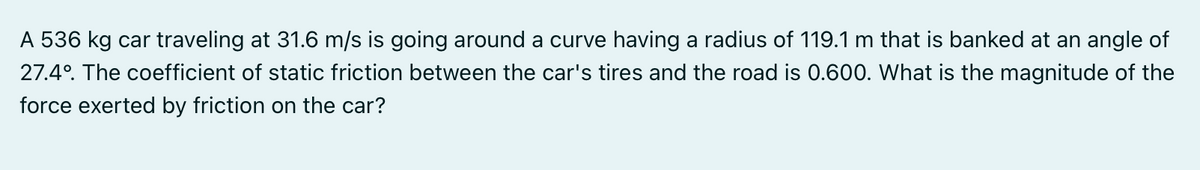 A 536 kg car traveling at 31.6 m/s is going around a curve having a radius of 119.1 m that is banked at an angle of
27.4°. The coefficient of static friction between the car's tires and the road is 0.600. What is the magnitude of the
force exerted by friction on the car?
