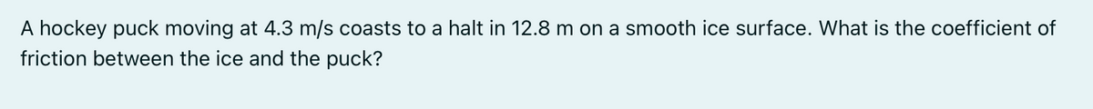 A hockey puck moving at 4.3 m/s coasts to a halt in 12.8 m on a smooth ice surface. What is the coefficient of
friction between the ice and the puck?
