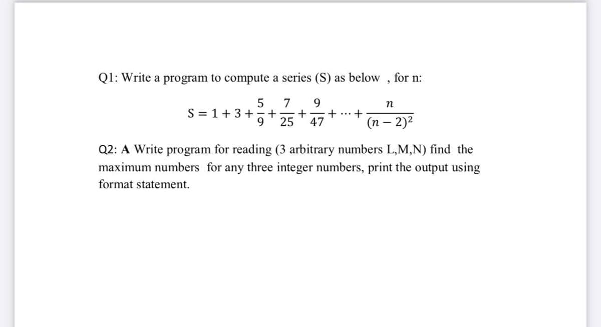 Q1: Write a program to compute a series (S) as below , for n:
7
9.
n
S = 1+3+
9
... +
25
47
(n – 2)2
Q2: A Write program for reading (3 arbitrary numbers L,M,N) find the
maximum numbers for any three integer numbers, print the output using
format statement.
