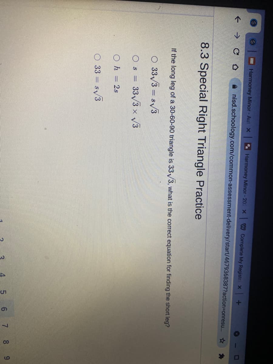 4,
Harmoney Minor - Aut X Harmoney Minor - 202 X W Complete My Registr X
->
A nisd.schoology.com/common-assessment-delivery/start/4679368387?action3Donresu.
8.3 Special Right Triangle Practice
If the long leg of a 30-60-90 triangle is 33/3, what is the correct equation for finding the short leg?
O 33/3 = s/3
= S1
33/3 x V3
=
Oh = 2s
33 = s/3
5 6
7.
8
9.
