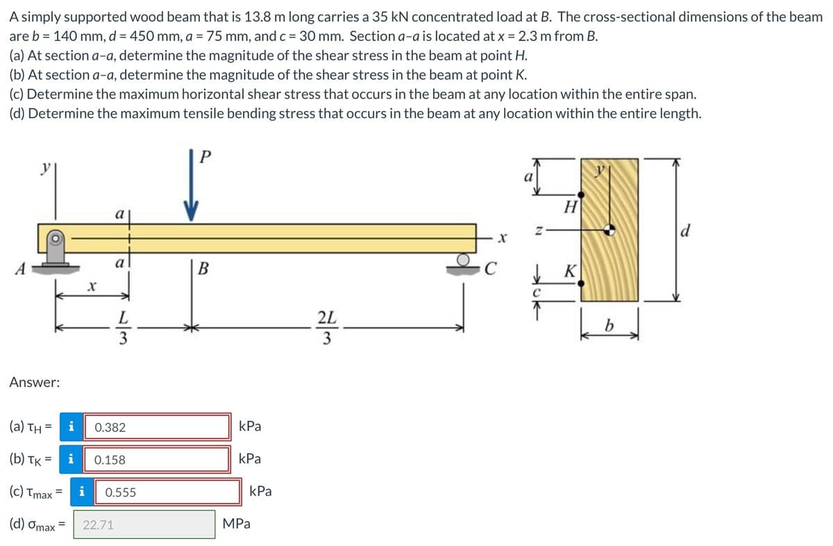 A simply supported wood beam that is 13.8 m long carries a 35 kN concentrated load at B. The cross-sectional dimensions of the beam
are b = 140 mm, d = 450 mm, a = 75 mm, and c= 30 mm. Section a-a is located at x = 2.3 m from B.
(a) At section a-a, determine the magnitude of the shear stress in the beam at point H.
(b) At section a-a, determine the magnitude of the shear stress in the beam at point K.
(c) Determine the maximum horizontal shear stress that occurs in the beam at any location within the entire span.
(d) Determine the maximum tensile bending stress that occurs in the beam at any location within the entire length.
%3D
H
a
d
a
K
L
2L
3
Answer:
(a) TH =
i
0.382
kPa
(b) TK
i
0.158
kPa
(c) Tmax
i
0.555
kPa
(d) Omax
22.71
MPа
/3
