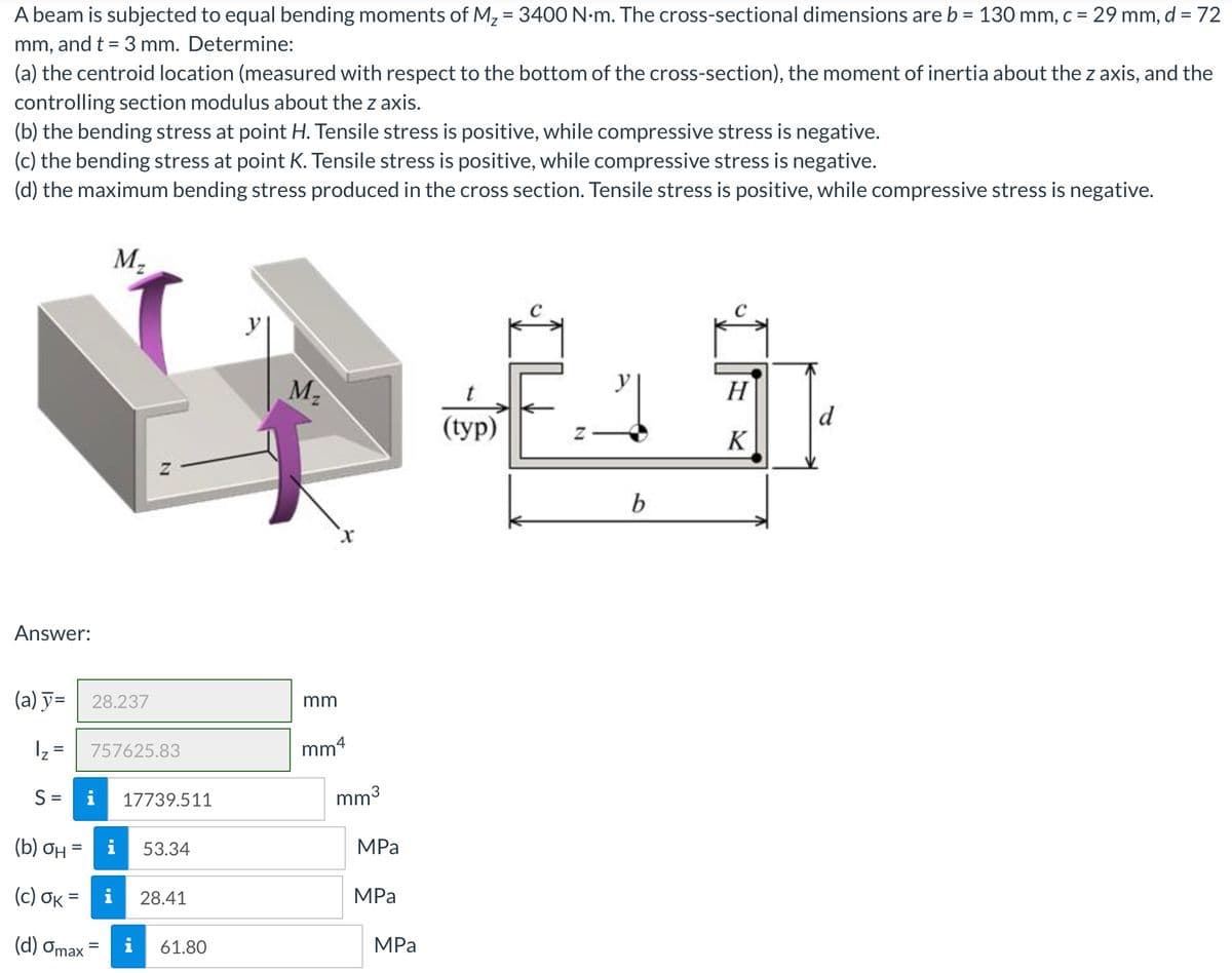 A beam is subjected to equal bending moments of M, = 3400 N-m. The cross-sectional dimensions are b = 130 mm, c = 29 mm, d = 72
%3D
mm, and t = 3 mm. Determine:
%3D
(a) the centroid location (measured with respect to the bottom of the cross-section), the moment of inertia about the z axis, and the
controlling section modulus about the z axis.
(b) the bending stress at point H. Tensile stress is positive, while compressive stress is negative.
(c) the bending stress at point K. Tensile stress is positive, while compressive stress is negative.
(d) the maximum bending stress produced in the cross section. Tensile stress is positive, while compressive stress is negative.
M-
M2
H
d
((ур)
K
b
Answer:
(a) y= | 28.237
mm
Iz =
757625.83
mm4
S =
i
17739.511
mm3
(b) ƠH
53.34
MPа
( c) σκ
MPa
28.41
%3D
(d) Omax = i
61.80
MPа
