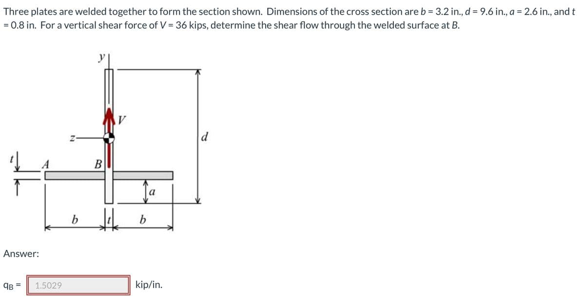 Three plates are welded together to form the section shown. Dimensions of the cross section are b = 3.2 in., d = 9.6 in., a = 2.6 in., and t
= 0.8 in. For a vertical shear force of V = 36 kips, determine the shear flow through the welded surface at B.
y
d
B
b
b
Answer:
1.5029
kip/in.
