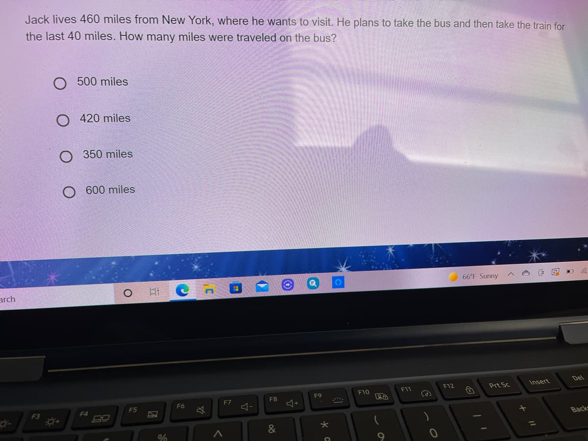 Jack lives 460 miles from New York, where he wants to visit. He plans to take the bus and then take the train for
the last 40 miles. How many miles were traveled on the bus?
500 miles
O 420 miles
350 miles
600 miles
arch
66°F Sunny
F12
Insert
Del
F10
F11
Prt Sc
F7
F8
F9
F3
F4
F5
F6
Back
&
%3D
